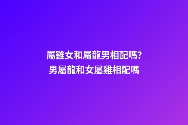 屬雞女和屬龍男相配嗎？ 男屬龍和女屬雞相配嗎-第1張-觀點-玄機派